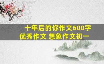 十年后的你作文600字优秀作文 想象作文初一